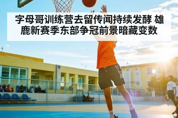字母哥训练营去留传闻持续发酵 雄鹿新赛季东部争冠前景暗藏变数